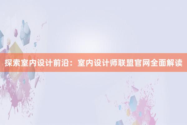 探索室内设计前沿：室内设计师联盟官网全面解读